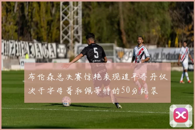 布伦森总决赛惊艳表现追平乔丹仅次于字母哥和佩蒂特的50分纪录