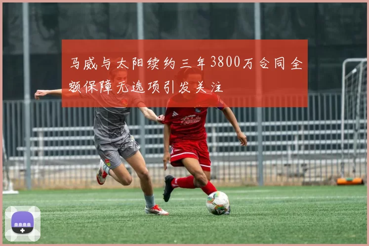 马威与太阳续约三年3800万合同全额保障无选项引发关注