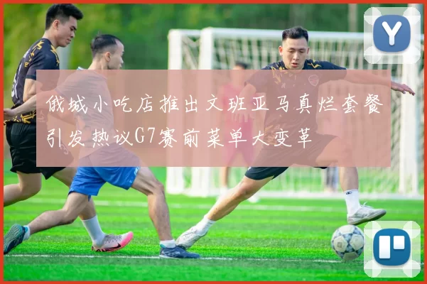 俄城小吃店推出文班亚马真烂套餐引发热议G7赛前菜单大变革