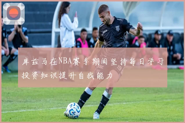 库兹马在NBA赛季期间坚持每日学习投资知识提升自我能力