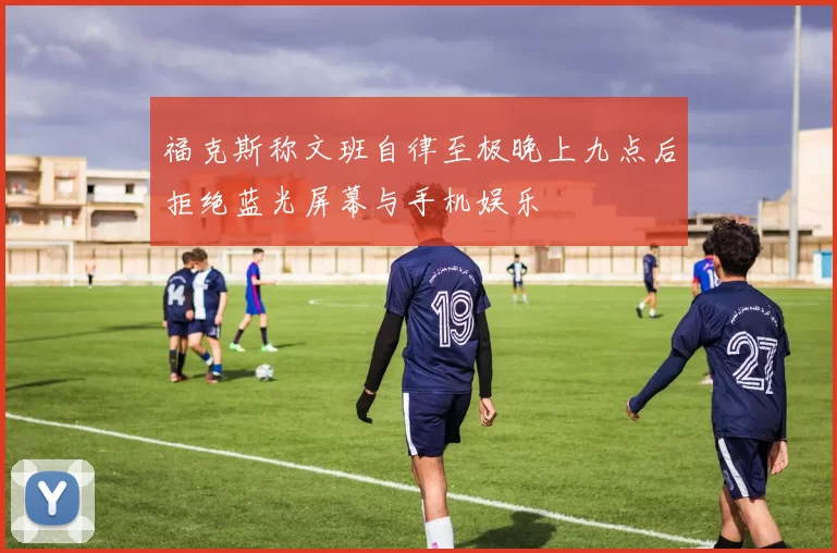 福克斯称文班自律至极晚上九点后拒绝蓝光屏幕与手机娱乐