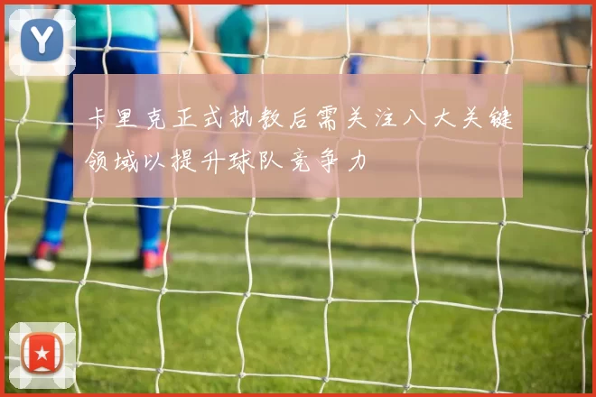 卡里克正式执教后需关注八大关键领域以提升球队竞争力