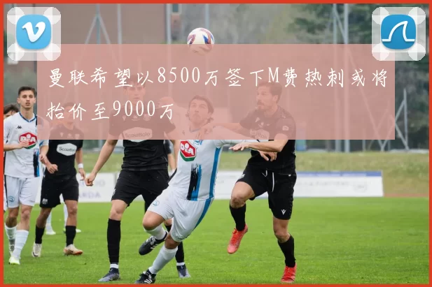 曼联希望以8500万签下M费热刺或将抬价至9000万