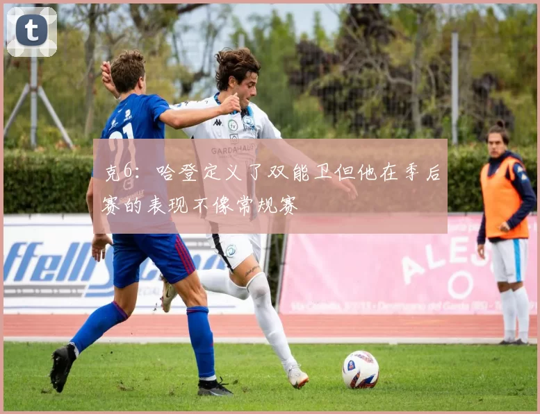 克6：哈登定义了双能卫但他在季后赛的表现不像常规赛