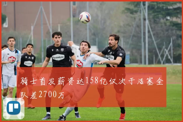 骑士首发薪资达158亿仅次于活塞全队差2700万