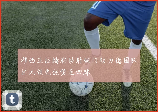 穆西亚拉精彩劲射破门助力德国队扩大领先优势至四球