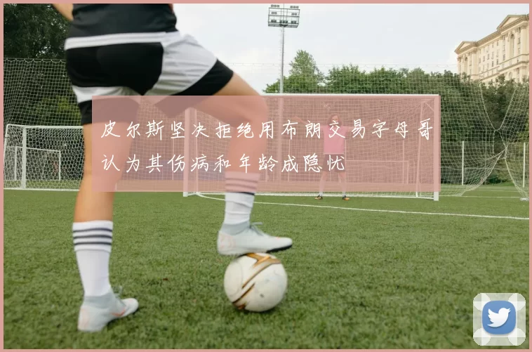 皮尔斯坚决拒绝用布朗交易字母哥认为其伤病和年龄成隐忧
