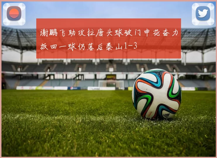 谢鹏飞助攻拉唐头球破门申花奋力扳回一球仍落后泰山1-3