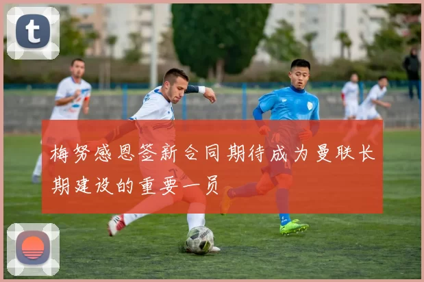 梅努感恩签新合同期待成为曼联长期建设的重要一员