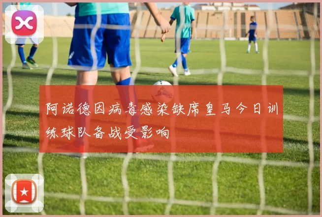 阿诺德因病毒感染缺席皇马今日训练球队备战受影响